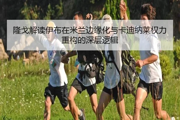 隆戈解读伊布在米兰边缘化与卡迪纳莱权力重构的深层逻辑