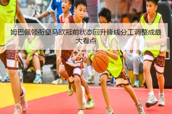 姆巴佩领衔皇马欧冠前状态回升锋线分工调整成最大看点
